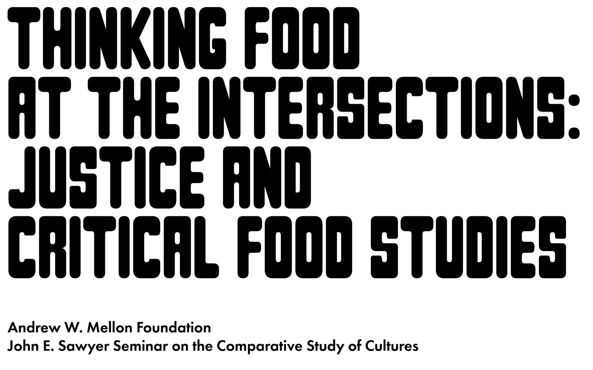 Logo for "Thinking Food at the Intersections: Justice and Critical Food Studies", with bold typography that evokes the style used by mid-20th-century artists involved in food justice movements. Smaller text below the logo reads: Andrew W. Mellon Foundation, John E. Sawyer Seminar on the Comparative Study of Cultures.