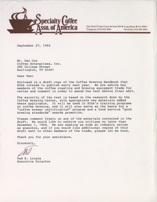 “Dear Dan Cox Enclosed is a draft copy of the Coffee Brewing Handbook that SCAA intends to publish early next year. We are asking key members of the coffee roasting and brewing equipment trade for review and comment in order to amend the text before the final edit. The majority of the text is based on research done by the Coffee Brewing Center, with appropriate new materials added where applicable. It will be used in SCAA’s training program on coffee brewing, and it will also serve as the basis for a ‘coffee brewer certification’ program and a foot service ‘good brewing standards’ awards promotion. Please comment freely on any of the materials contained in the draft. We would like to receive your critique no later than December 1, 1994. We are seeking as wide an industry review as possible, and if you would like additional copies of this draft sent to other members of the trade, please let me know. Thank you for your assistance. Sincerely Ted R. Lingle, executive director (With signature)”